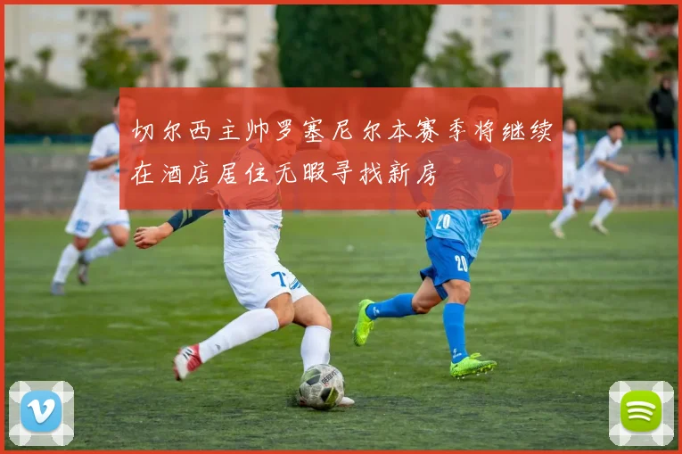 切尔西主帅罗塞尼尔本赛季将继续在酒店居住无暇寻找新房