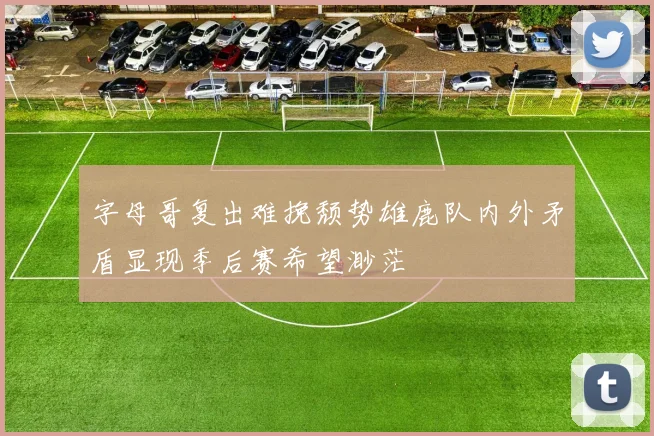 字母哥复出难挽颓势雄鹿队内外矛盾显现季后赛希望渺茫