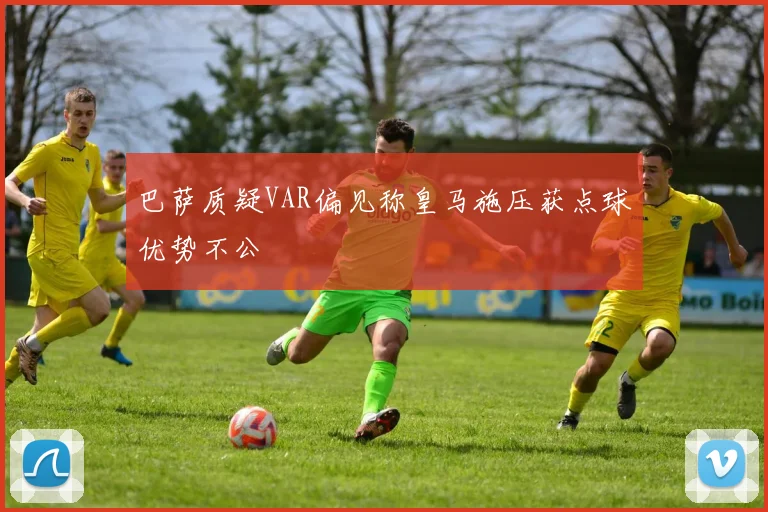 巴萨质疑VAR偏见称皇马施压获点球优势不公