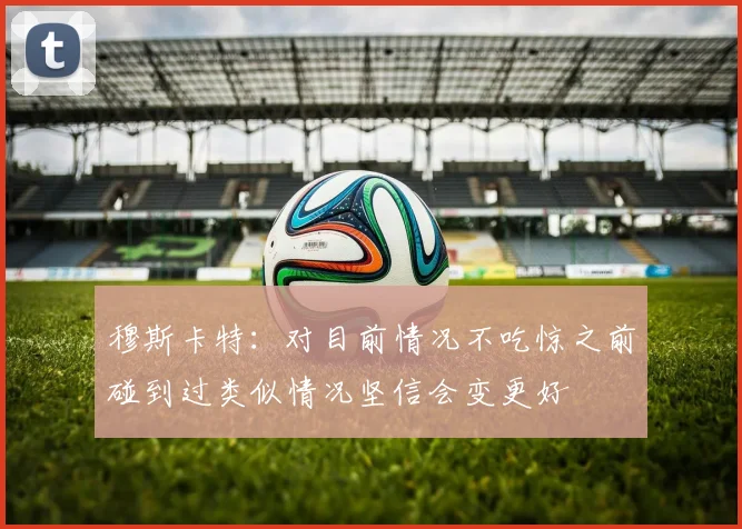 穆斯卡特：对目前情况不吃惊之前碰到过类似情况坚信会变更好