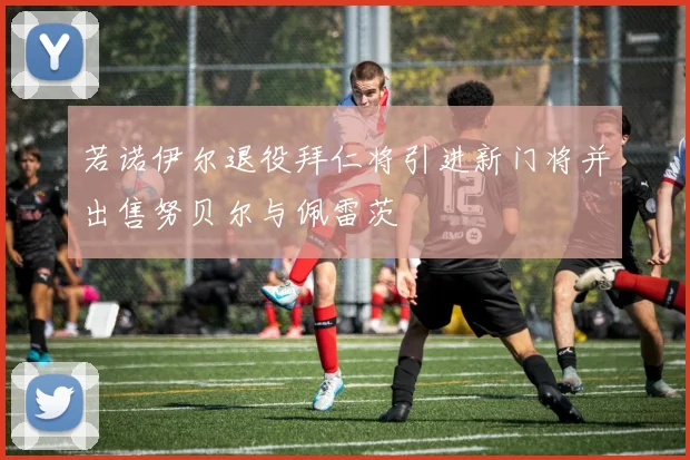 若诺伊尔退役拜仁将引进新门将并出售努贝尔与佩雷茨