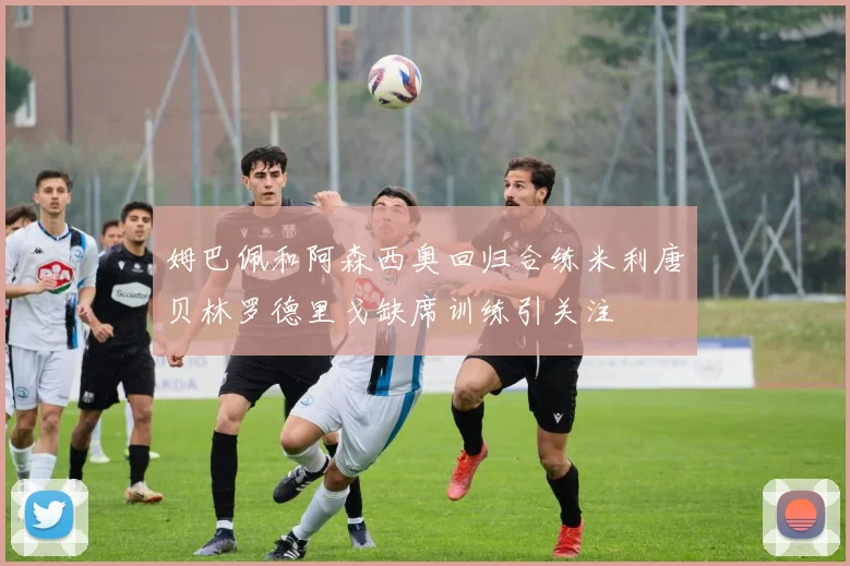 姆巴佩和阿森西奥回归合练米利唐贝林罗德里戈缺席训练引关注
