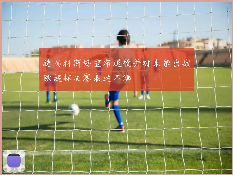 迭戈科斯塔宣布退役并对未能出战欧超杯决赛表达不满