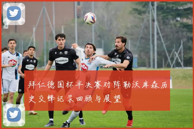 拜仁德国杯半决赛对阵勒沃库森历史交锋记录回顾与展望