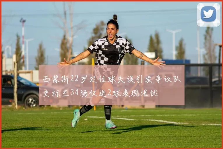 西蒙斯22岁定位球失误引发争议队史标王34场仅进2球表现堪忧