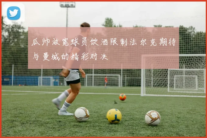 瓜帅放宽球员饮酒限制法尔克期待与曼城的精彩对决