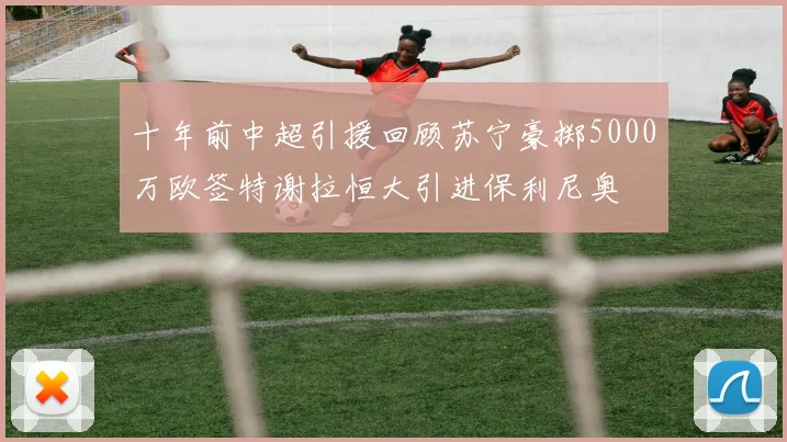 十年前中超引援回顾苏宁豪掷5000万欧签特谢拉恒大引进保利尼奥