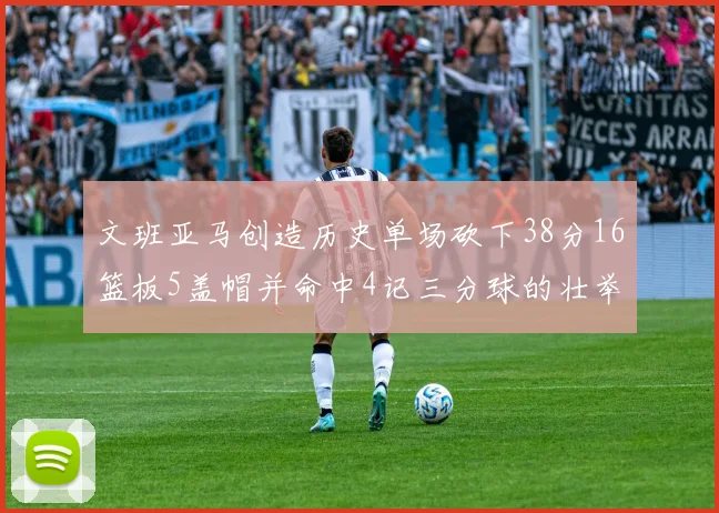 文班亚马创造历史单场砍下38分16篮板5盖帽并命中4记三分球的壮举