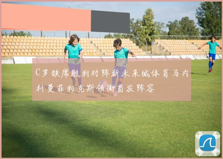 C罗缺席胜利对阵新未来城体育马内科曼菲利克斯领衔首发阵容
