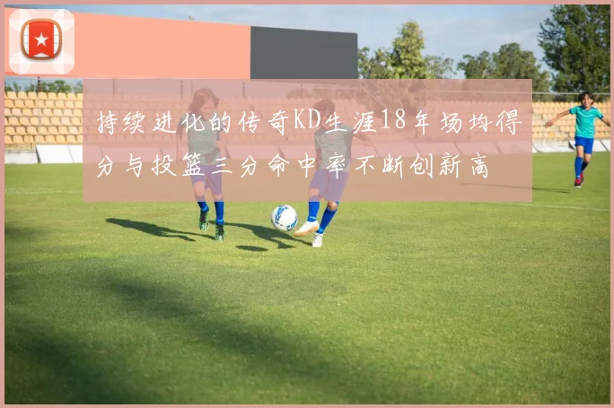 持续进化的传奇KD生涯18年场均得分与投篮三分命中率不断创新高