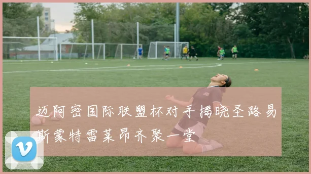 迈阿密国际联盟杯对手揭晓圣路易斯蒙特雷莱昂齐聚一堂