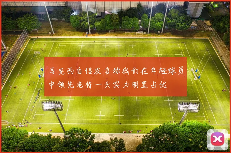 马克西自信发言称我们在年轻球员中领先老将一头实力明显占优